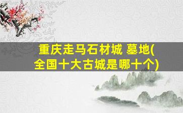 重庆走马石材城 墓地(全国十大古城是哪十个)